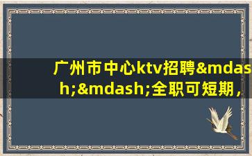 广州市中心ktv招聘——全职可短期，现薪岗位